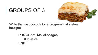 GROUPS OF 3

Write the pseudocode for a program that makes
lasagne

     PROGRAM MakeLasagne:
       <Do stuff>
     END.
 