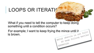 LOOPS OR ITERATION

What if you need to tell the computer to keep doing
something until a condition occurs?
For example; I want to keep frying the mince until it
is brown.
 