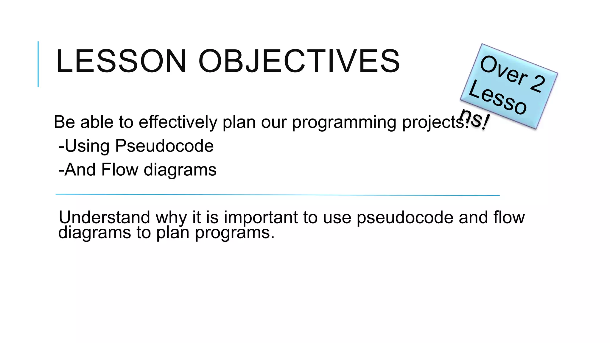 LESSON OBJECTIVES Be able to effectively plan our programming projects: -Using Pseudocode -And Flow diagrams Understand why it is important to use pseudocode and flow diagrams to plan programs. 
