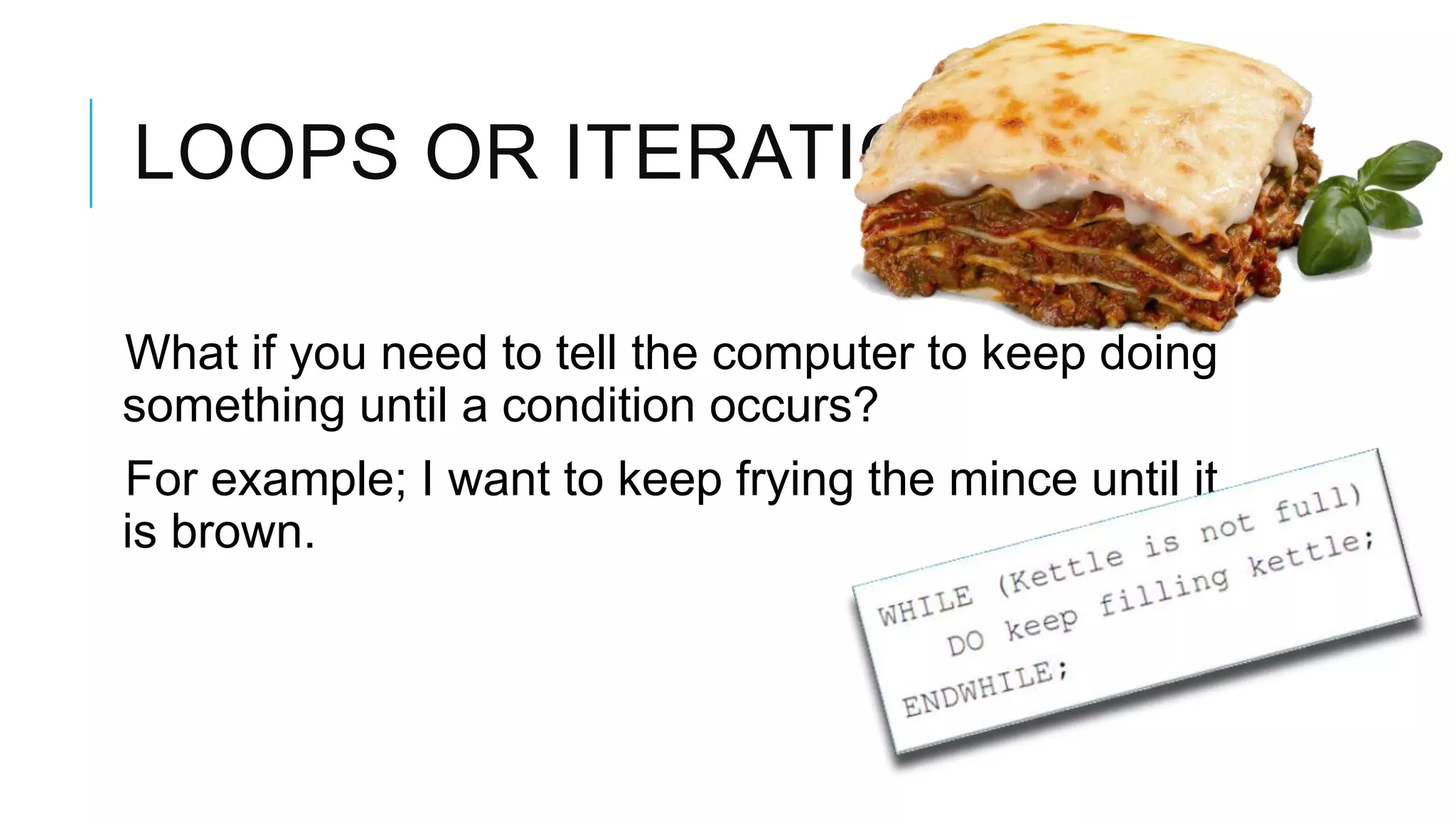 LOOPS OR ITERATION What if you need to tell the computer to keep doing something until a condition occurs? For example; I want to keep frying the mince until it is brown. 