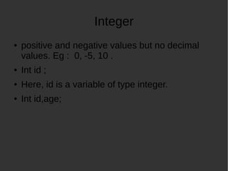 Integer
positive and negative values but no decimal
values. Eg : 0, -5, 10 .
Int id ;
Here, id is a variable of type integer.
Int id,age;
