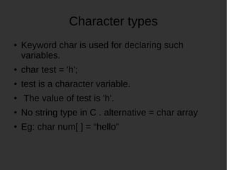 Character types
● Keyword char is used for declaring such
variables.
● char test = 'h';
● test is a character variable.
● The value of test is 'h'.
● No string type in C . alternative = char array
● Eg: char num[ ] = “hello”
 