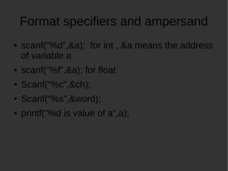 Format specifiers and ampersand
scanf("%d,&a); for int , &a means the address
of variable a
scanf("%f,&a); for float
Scanf(%c,&ch);
Scanf(%s,&word);
printf("%d is value of a",a);
