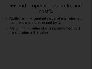 ++ and -- operator as prefix and
postfix
Postfix a++ original value of a is returned
first then, a is incremented by 1.
Prefix ++a value of a is incremented by 1
then, it returns the value.