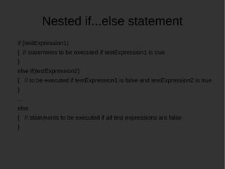 Nested if...else statement
if (testExpression1)
{ // statements to be executed if testExpression1 is true
}
else if(testExpression2)
{ // to be executed if testExpression1 is false and testExpression2 is true
}
...
else
{ // statements to be executed if all test expressions are false
}