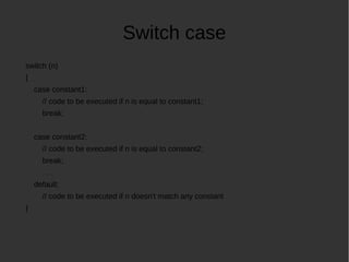 Switch case
switch (n)
{
case constant1:
// code to be executed if n is equal to constant1;
break;
case constant2:
// code to be executed if n is equal to constant2;
break;
. . .
default:
// code to be executed if n doesn't match any constant
}