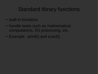Standard library functions
built-in functions
handle tasks such as mathematical
computations, I/O processing, etc.
Example : printf() and scanf()