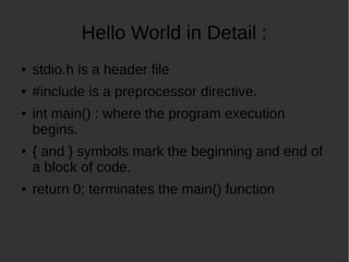 Hello World in Detail :
stdio.h is a header file
#include is a preprocessor directive.
int main() : where the program execution
begins.
{ and } symbols mark the beginning and end of
a block of code.
return 0; terminates the main() function