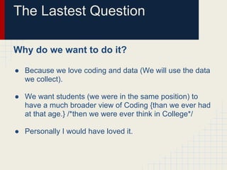 The Lastest Question
Why do we want to do it?
● Because we love coding and data (We will use the data
we collect).
● We want students (we were in the same position) to
have a much broader view of Coding {than we ever had
at that age.} /*then we were ever think in College*/
● Personally I would have loved it.
 