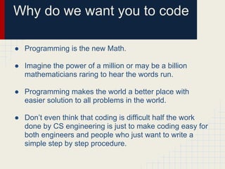 Why do we want you to code
● Programming is the new Math.
● Imagine the power of a million or may be a billion
mathematicians raring to hear the words run.
● Programming makes the world a better place with
easier solution to all problems in the world.
● Don’t even think that coding is difficult half the work
done by CS engineering is just to make coding easy for
both engineers and people who just want to write a
simple step by step procedure.
 