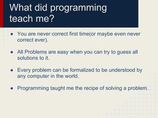 What did programming
teach me?
● You are never correct first time(or maybe even never
correct ever).
● All Problems are easy when you can try to guess all
solutions to it.
● Every problem can be formalized to be understood by
any computer in the world.
● Programming taught me the recipe of solving a problem.
 