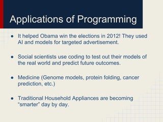 Applications of Programming
● It helped Obama win the elections in 2012! They used
AI and models for targeted advertisement.
● Social scientists use coding to test out their models of
the real world and predict future outcomes.
● Medicine (Genome models, protein folding, cancer
prediction, etc.)
● Traditional Household Appliances are becoming
“smarter” day by day.
 