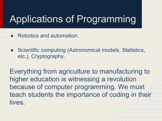 Applications of Programming
● Robotics and automation.
● Scientific computing (Astronomical models, Statistics,
etc.), Cryptography.
Everything from agriculture to manufacturing to
higher education is witnessing a revolution
because of computer programming. We must
teach students the importance of coding in their
lives.
 