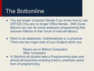 The Bottomline
● You are longer computer literate if you know how to use
OFFICE,(You are no longer Office literate , With Excel
Macros you can do some awesome programming that
reduces millions of man hours of manual labour).
● Want to be statistician, mathematician or a physicist
There are two major eras of your Subject which are:
Steam era or Before Computers
After Computers
● In Stanford all student take a Programming class and
almost all branches including history undertake some
form of programming.
 