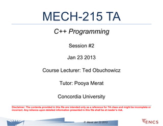 MECH-215 TA
C++ Programming
Session #2
Jan 23 2013
Course Lecturer: Ted Obuchowicz
Tutor: Pooya Merat
Concordia University
Disclaimer: The contents provided in this file are intended only as a reference for TA class and might be incomplete or
incorrect. Any reliance upon detailed information presented in this file shall be at reader’s risk.

P. Merat Jan 23 2013

 