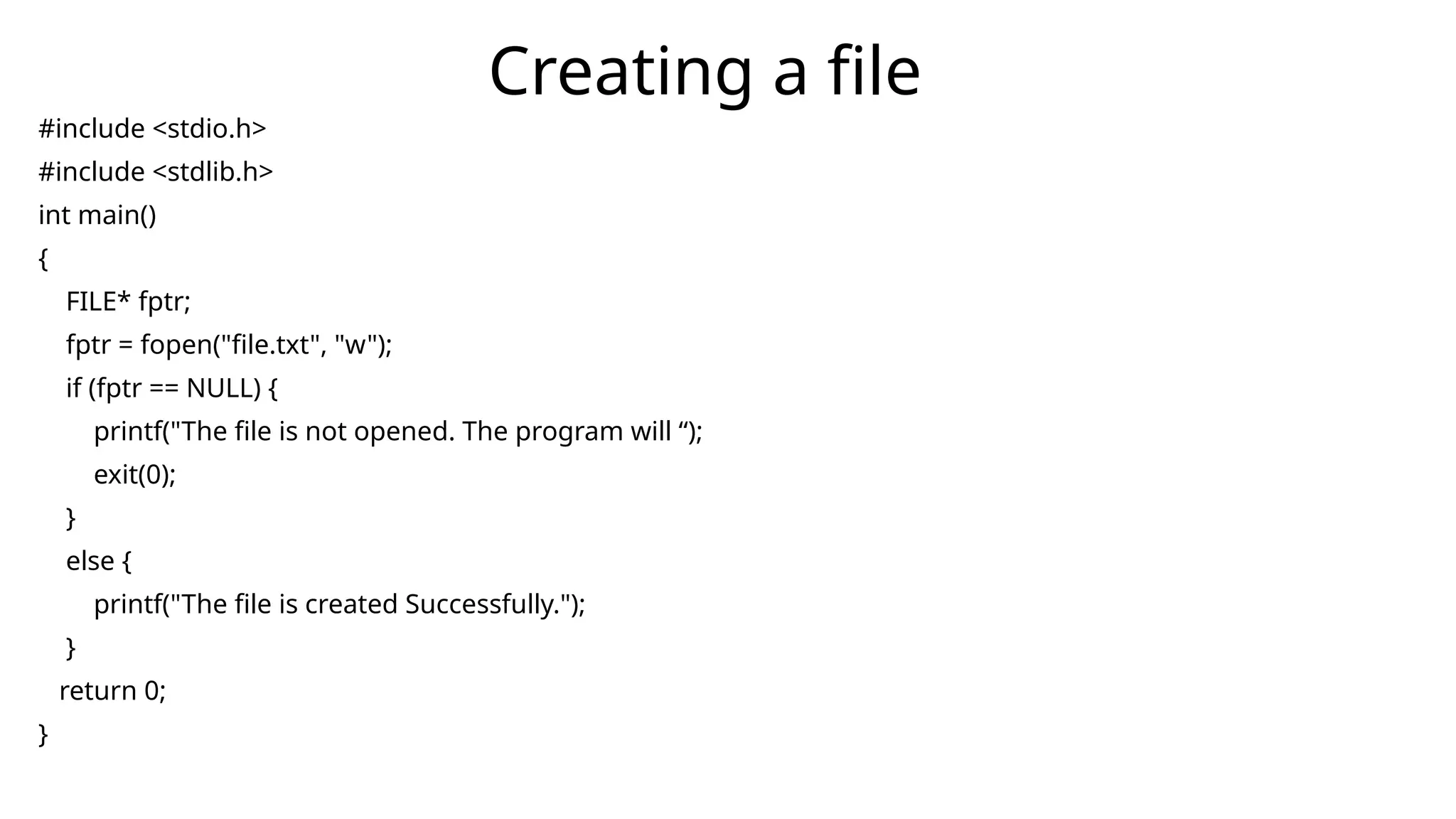 #include <stdio.h>
#include <stdlib.h>
int main()
{
FILE* fptr;
fptr = fopen("file.txt", "w");
if (fptr == NULL) {
printf("The file is not opened. The program will “);
exit(0);
}
else {
printf("The file is created Successfully.");
}
return 0;
}
Creating a file
 