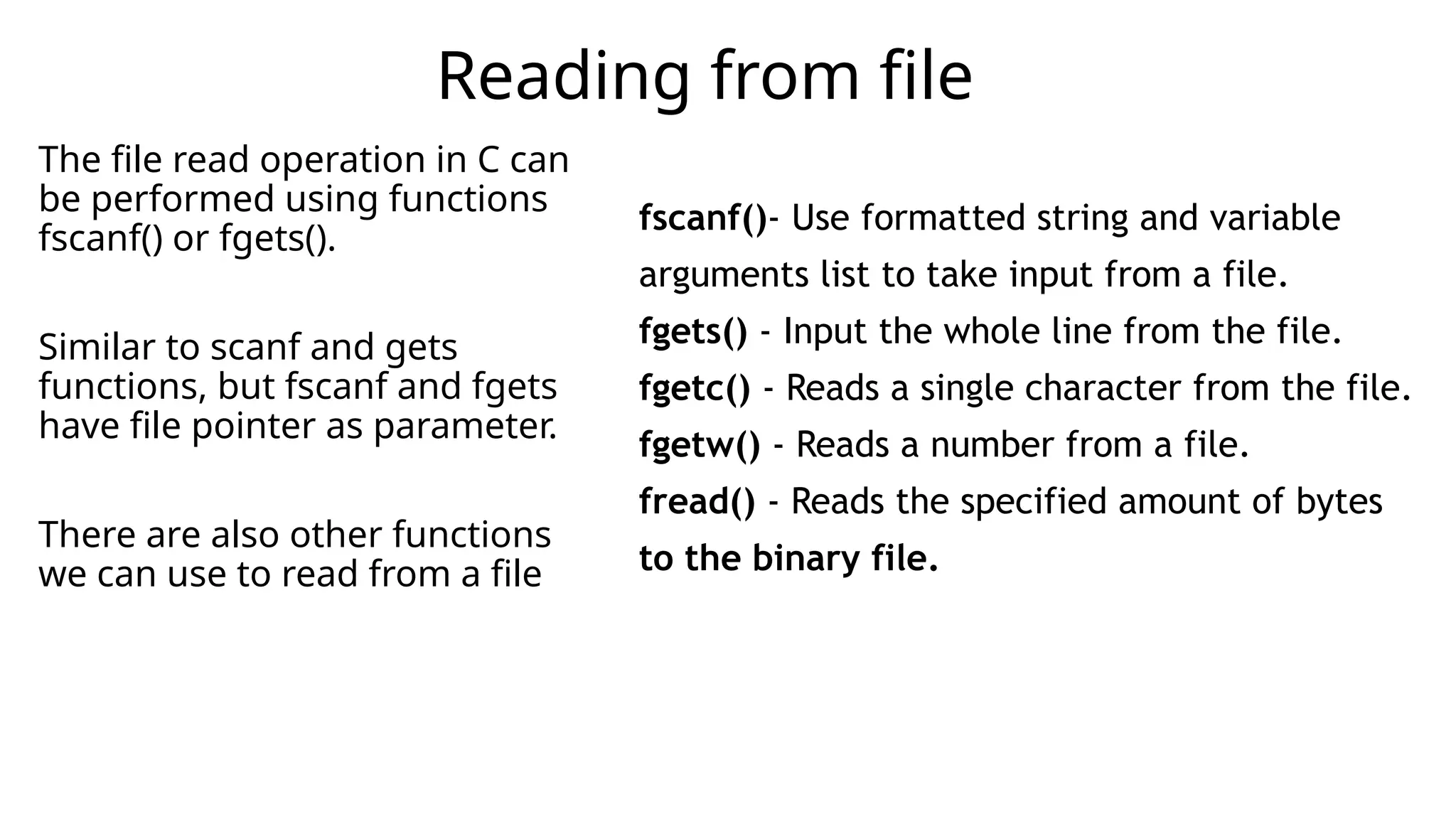 The file read operation in C can
be performed using functions
fscanf() or fgets().
Similar to scanf and gets
functions, but fscanf and fgets
have file pointer as parameter.
There are also other functions
we can use to read from a file
Reading from file
fscanf()- Use formatted string and variable
arguments list to take input from a file.
fgets() - Input the whole line from the file.
fgetc() - Reads a single character from the file.
fgetw() - Reads a number from a file.
fread() - Reads the specified amount of bytes
to the binary file.
 