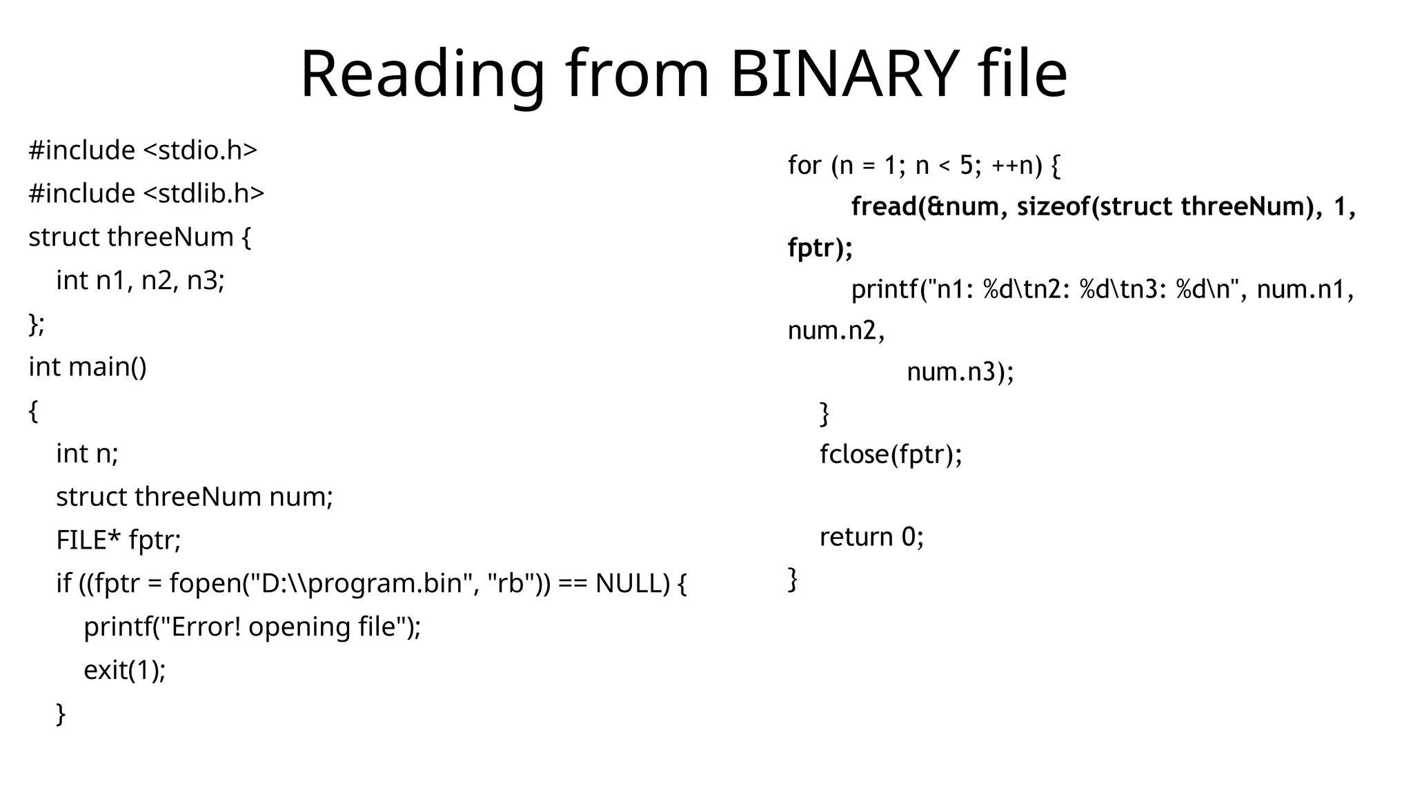 #include <stdio.h>
#include <stdlib.h>
struct threeNum {
int n1, n2, n3;
};
int main()
{
int n;
struct threeNum num;
FILE* fptr;
if ((fptr = fopen("D:program.bin", "rb")) == NULL) {
printf("Error! opening file");
exit(1);
}
Reading from BINARY file
for (n = 1; n < 5; ++n) {
fread(&num, sizeof(struct threeNum), 1,
fptr);
printf("n1: %dtn2: %dtn3: %dn", num.n1,
num.n2,
num.n3);
}
fclose(fptr);
return 0;
}
 