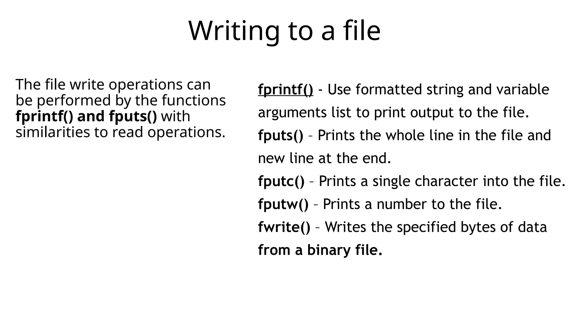 The file write operations can
be performed by the functions
fprintf() and fputs() with
similarities to read operations.
Writing to a file
fprintf() - Use formatted string and variable
arguments list to print output to the file.
fputs() – Prints the whole line in the file and
new line at the end.
fputc() – Prints a single character into the file.
fputw() – Prints a number to the file.
fwrite() – Writes the specified bytes of data
from a binary file.
 