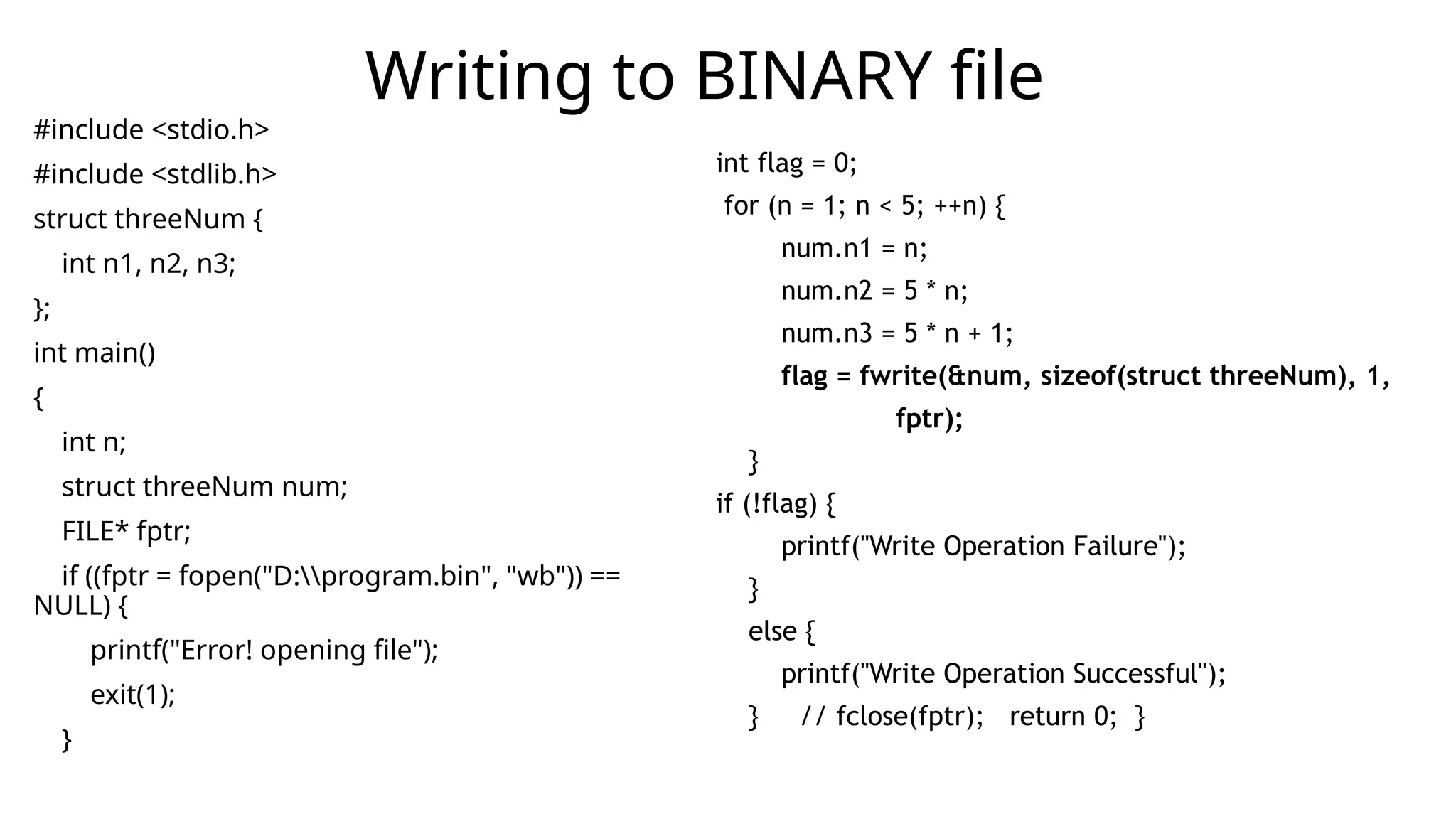 #include <stdio.h>
#include <stdlib.h>
struct threeNum {
int n1, n2, n3;
};
int main()
{
int n;
struct threeNum num;
FILE* fptr;
if ((fptr = fopen("D:program.bin", "wb")) ==
NULL) {
printf("Error! opening file");
exit(1);
}
Writing to BINARY file
int flag = 0;
for (n = 1; n < 5; ++n) {
num.n1 = n;
num.n2 = 5 * n;
num.n3 = 5 * n + 1;
flag = fwrite(&num, sizeof(struct threeNum), 1,
fptr);
}
if (!flag) {
printf("Write Operation Failure");
}
else {
printf("Write Operation Successful");
} // fclose(fptr); return 0; }
 