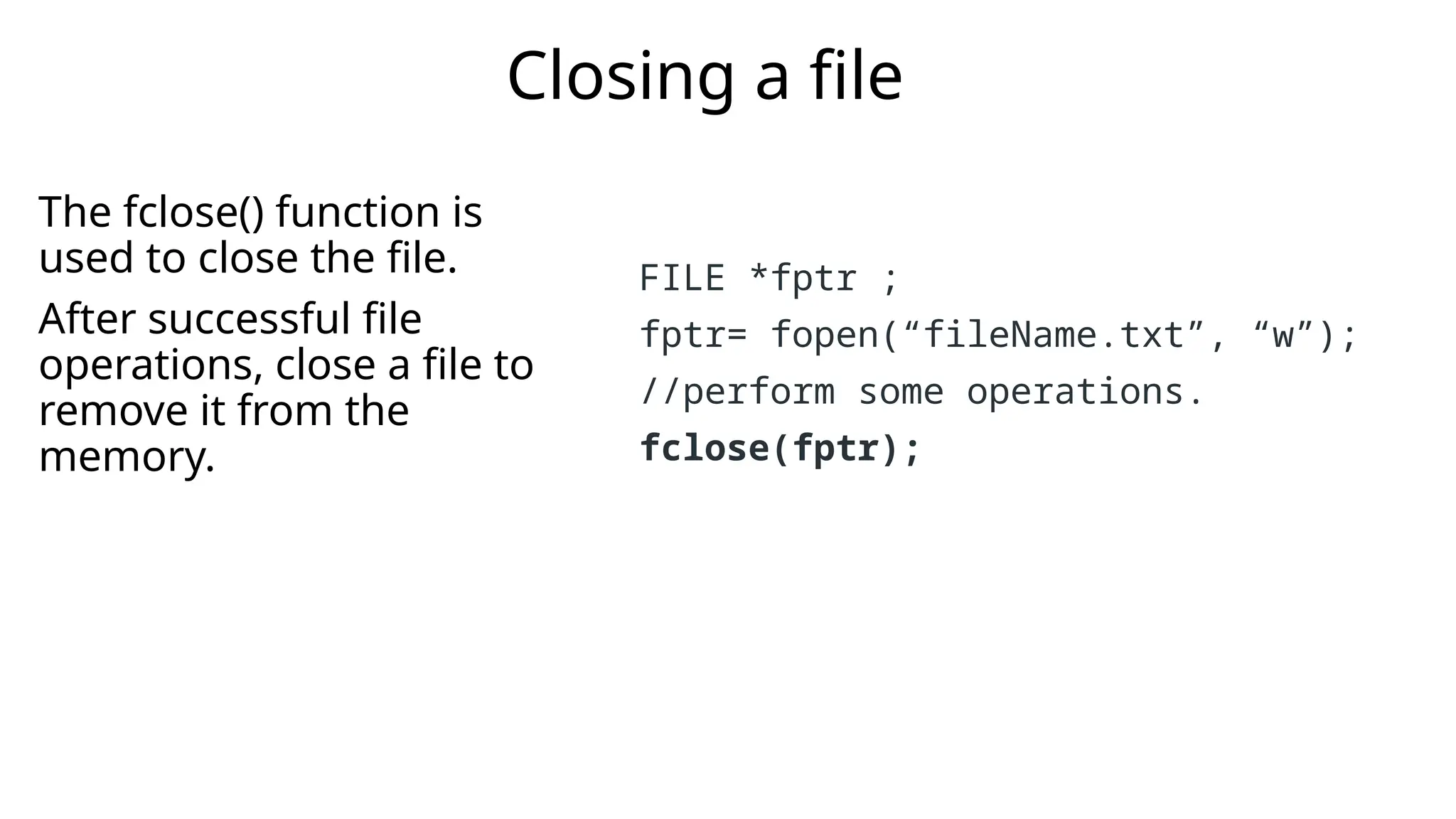 The fclose() function is
used to close the file.
After successful file
operations, close a file to
remove it from the
memory.
Closing a file
FILE *fptr ;
fptr= fopen(“fileName.txt”, “w”);
//perform some operations.
fclose(fptr);
 