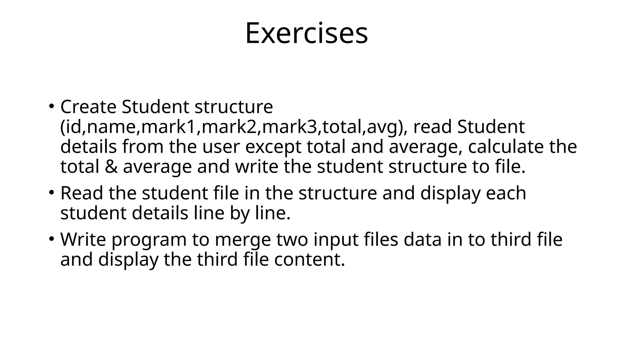 • Create Student structure
(id,name,mark1,mark2,mark3,total,avg), read Student
details from the user except total and average, calculate the
total & average and write the student structure to file.
• Read the student file in the structure and display each
student details line by line.
• Write program to merge two input files data in to third file
and display the third file content.
Exercises
 