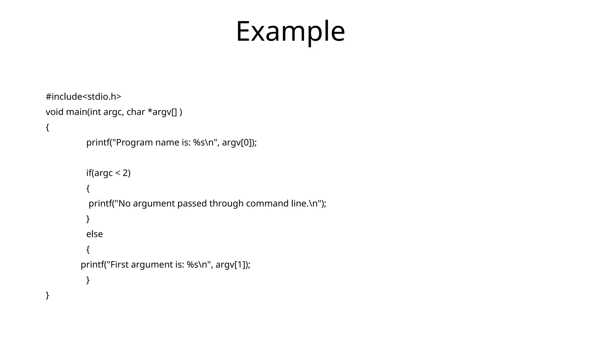 #include<stdio.h>
void main(int argc, char *argv[] )
{
printf("Program name is: %sn", argv[0]);
if(argc < 2)
{
printf("No argument passed through command line.n");
}
else
{
printf("First argument is: %sn", argv[1]);
}
}
Example
 