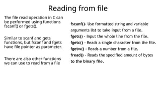 The file read operation in C can
be performed using functions
fscanf() or fgets().
Similar to scanf and gets
functions, but fscanf and fgets
have file pointer as parameter.
There are also other functions
we can use to read from a file
Reading from file
fscanf()- Use formatted string and variable
arguments list to take input from a file.
fgets() - Input the whole line from the file.
fgetc() - Reads a single character from the file.
fgetw() - Reads a number from a file.
fread() - Reads the specified amount of bytes
to the binary file.
 