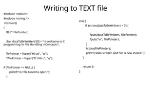 #include <stdio.h>
#include <string.h>
int main()
{
FILE* filePointer;
char dataToBeWritten[50] = "Hi welcome to C
progrmming n File Handling nConcepts";
filePointer = fopen("Hi.txt", "w");
//filePointer = fopen("D:Hi.c", "w");
if (filePointer == NULL) {
printf("H.c file failed to open.");
}
Writing to TEXT file
else {
if (strlen(dataToBeWritten) > 0) {
fputs(dataToBeWritten, filePointer);
fputs("n", filePointer);
}
fclose(filePointer);
printf("Data written and file is now closed.");
}
return 0;
}
 