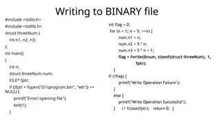 #include <stdio.h>
#include <stdlib.h>
struct threeNum {
int n1, n2, n3;
};
int main()
{
int n;
struct threeNum num;
FILE* fptr;
if ((fptr = fopen("D:program.bin", "wb")) ==
NULL) {
printf("Error! opening file");
exit(1);
}
Writing to BINARY file
int flag = 0;
for (n = 1; n < 5; ++n) {
num.n1 = n;
num.n2 = 5 * n;
num.n3 = 5 * n + 1;
flag = fwrite(&num, sizeof(struct threeNum), 1,
fptr);
}
if (!flag) {
printf("Write Operation Failure");
}
else {
printf("Write Operation Successful");
} // fclose(fptr); return 0; }
 