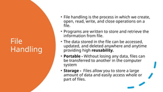 File
Handling
• File handling is the process in which we create,
open, read, write, and close operations on a
file.
• Programs are written to store and retrieve the
information from file.
• The data stored in the file can be accessed,
updated, and deleted anywhere and anytime
providing high reusability.
• Portable - Without losing any data, files can
be transferred to another in the computer
system
• Storage - Files allow you to store a large
amount of data and easily access whole or
part of files.
 
