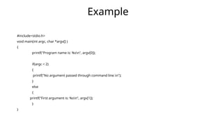 #include<stdio.h>
void main(int argc, char *argv[] )
{
printf("Program name is: %sn", argv[0]);
if(argc < 2)
{
printf("No argument passed through command line.n");
}
else
{
printf("First argument is: %sn", argv[1]);
}
}
Example
 