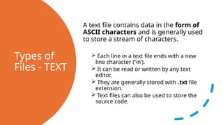 Types of
Files - TEXT
A text file contains data in the form of
ASCII characters and is generally used
to store a stream of characters.
 Each line in a text file ends with a new
line character (‘n’).
 It can be read or written by any text
editor.
 They are generally stored with .txt file
extension.
 Text files can also be used to store the
source code.
 