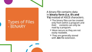 Types of Files
- BINARY
A binary file contains data
in binary form (i.e. 0’s and
1’s) instead of ASCII characters.
 The binary files can be created
only from within a program and
their contents can only be
read by a program.
 More secure as they are not
easily readable.
 They are generally stored
with .bin file extension.
 