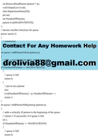 int RemoveDeadPatient (patient * p);
void OutputList (void);
char DepartmentName[50];
private:
int NumberOfPatients;
patient List[MAXPATIENTS];
};
// declare member functions for queue
queue::queue ()
{
// constructor
NumberOfPatients = 0;
}
int queue::AddPatientAtEnd (patient p)
{
// adds a normal patient to the end of the queue.
// returns 1 if successful, 0 if queue is full.
if (NumberOfPatients >= MAXPATIENTS)
{
// queue is full
return 0;
}
// put in new patient
else
List[NumberOfPatients] = p; NumberOfPatients++;
return 1;
}
int queue::AddPatientAtBeginning (patient p)
{
// adds a critically ill patient to the beginning of the queue.
// returns 1 if successful, 0 if queue is full.
int i;
if (NumberOfPatients >= MAXPATIENTS)
{
// queue is full
return 0;
 