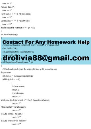 cout << "
Patient data:";
cout << "
First name: " << p->FirstName;
cout << "
Last name: " << p->LastName;
cout << "
Social security number: " << p->ID;
}
int ReadNumber()
{
// this function reads an integer number from the keyboard.
// it is used because input with cin >> doesn't work properly!
char buffer[20];
cin.getline(buffer, sizeof(buffer));
return atoi(buffer);
}
void DepartmentMenu (queue * q)
{
// this function defines the user interface with menu for one
department
int choice = 0, success; patient p;
while (choice != 6)
{
// clear screen
clrscr();
// print menu
cout << "
Welcome to department: " << q->DepartmentName;
cout << "
Please enter your choice:";
cout << "
1: Add normal patient";
cout << "
2: Add critically ill patient";
cout << "
 