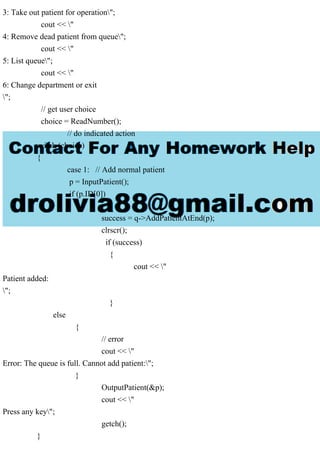 3: Take out patient for operation";
cout << "
4: Remove dead patient from queue";
cout << "
5: List queue";
cout << "
6: Change department or exit
";
// get user choice
choice = ReadNumber();
// do indicated action
switch (choice)
{
case 1: // Add normal patient
p = InputPatient();
if (p.ID[0])
{
success = q->AddPatientAtEnd(p);
clrscr();
if (success)
{
cout << "
Patient added:
";
}
else
{
// error
cout << "
Error: The queue is full. Cannot add patient:";
}
OutputPatient(&p);
cout << "
Press any key";
getch();
}
 