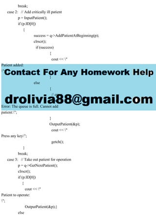 break;
case 2: // Add critically ill patient
p = InputPatient();
if (p.ID[0])
{
success = q->AddPatientAtBeginning(p);
clrscr();
if (success)
{
cout << "
Patient added:
";
}
else
{
// error
cout << "
Error: The queue is full. Cannot add
patient:";
}
OutputPatient(&p);
cout << "
Press any key";
getch();
}
break;
case 3: // Take out patient for operation
p = q->GetNextPatient();
clrscr();
if (p.ID[0])
{
cout << "
Patient to operate:
";
OutputPatient(&p);}
else
 