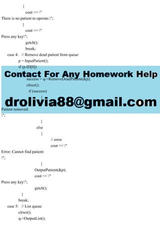 {
cout << "
There is no patient to operate.";
}
cout << "
Press any key";
getch();
break;
case 4: // Remove dead patient from queue
p = InputPatient();
if (p.ID[0])
{
success = q->RemoveDeadPatient(&p);
clrscr();
if (success)
{
cout << "
Patient removed:
";
}
else
{
// error
cout << "
Error: Cannot find patient:
";
}
OutputPatient(&p);
cout << "
Press any key";
getch();
}
break;
case 5: // List queue
clrscr();
q->OutputList();
 