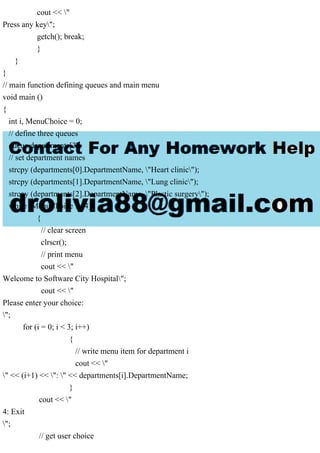 cout << "
Press any key";
getch(); break;
}
}
}
// main function defining queues and main menu
void main ()
{
int i, MenuChoice = 0;
// define three queues
queue departments[3];
// set department names
strcpy (departments[0].DepartmentName, "Heart clinic");
strcpy (departments[1].DepartmentName, "Lung clinic");
strcpy (departments[2].DepartmentName, "Plastic surgery");
while (MenuChoice != 4)
{
// clear screen
clrscr();
// print menu
cout << "
Welcome to Software City Hospital";
cout << "
Please enter your choice:
";
for (i = 0; i < 3; i++)
{
// write menu item for department i
cout << "
" << (i+1) << ": " << departments[i].DepartmentName;
}
cout << "
4: Exit
";
// get user choice
 