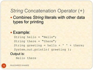String Concatenation Operator (+)
16
 Combines String literals with other data
types for printing
 Example:
String hello = "Hello";
String there = "there";
String greeting = hello + ' ' + there;
System.out.println( greeting );
Output is:
Hello there
RAJESHREE KHANDE
 