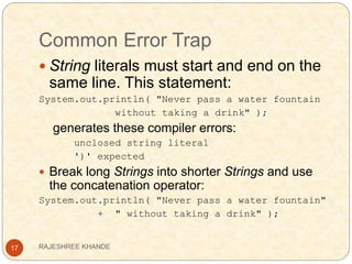 Common Error Trap
17
 String literals must start and end on the
same line. This statement:
System.out.println( "Never pass a water fountain
without taking a drink" );
generates these compiler errors:
unclosed string literal
')' expected
 Break long Strings into shorter Strings and use
the concatenation operator:
System.out.println( "Never pass a water fountain"
+ " without taking a drink" );
RAJESHREE KHANDE
 