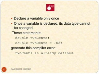 20
 Declare a variable only once
 Once a variable is declared, its data type cannot
be changed.
These statements:
double twoCents;
double twoCents = .02;
generate this compiler error:
twoCents is already defined
RAJESHREE KHANDE
 