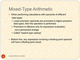 Mixed-Type Arithmetic
23
 When performing calculations with operands of different
data types:
 Lower-precision operands are promoted to higher-precision
data types, then the operation is performed
 Promotion is effective only for expression evaluation;
not a permanent change
 Called "implicit type casting“
 Bottom line: any expression involving a floating-point operand
will have a floating-point result.
RAJESHREE KHANDE
 