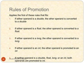 Rules of Promotion
24
Applies the first of these rules that fits:
1. If either operand is a double, the other operand is converted
to a double
2. If either operand is a float, the other operand is converted to a
float.
3. If either operand is a long, the other operand is converted to a
long.
4. If either operand is an int, the other operand is promoted to an
int
5. If neither operand is a double, float, long, or an int, both
operands are promoted to int.
RAJESHREE KHANDE
 