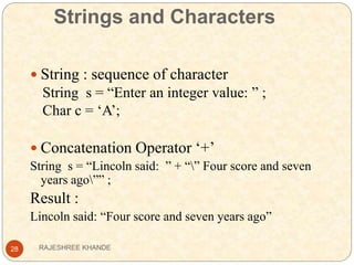 Strings and Characters
28
 String : sequence of character
String s = “Enter an integer value: ” ;
Char c = ‘A’;
 Concatenation Operator ‘+’
String s = “Lincoln said: ” + “” Four score and seven
years ago”” ;
Result :
Lincoln said: “Four score and seven years ago”
RAJESHREE KHANDE
 