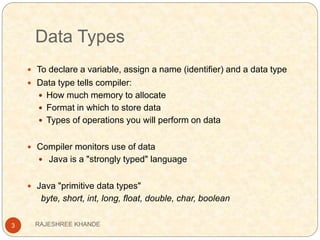 Data Types
3
 To declare a variable, assign a name (identifier) and a data type
 Data type tells compiler:
 How much memory to allocate
 Format in which to store data
 Types of operations you will perform on data
 Compiler monitors use of data
 Java is a "strongly typed" language
 Java "primitive data types"
byte, short, int, long, float, double, char, boolean
RAJESHREE KHANDE
 