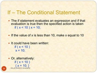If – The Conditional Statement
34
 The if statement evaluates an expression and if that
evaluation is true then the specified action is taken
if ( x < 10 ) x = 10;
 If the value of x is less than 10, make x equal to 10
 It could have been written:
if ( x < 10 )
x = 10;
 Or, alternatively:
if ( x < 10 )
{ x = 10; }
RAJESHREE KHANDE
 