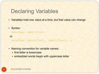 Declaring Variables
4
 Variables hold one value at a time, but that value can change
 Syntax:
dataType identifier;
or
dataType identifier1, identifier2, …;
 Naming convention for variable names:
 first letter is lowercase
 embedded words begin with uppercase letter
RAJESHREE KHANDE
 