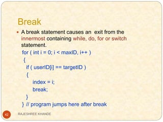 Break
42
 A break statement causes an exit from the
innermost containing while, do, for or switch
statement.
for ( int i = 0; i < maxID, i++ )
{
if ( userID[i] == targetID )
{
index = i;
break;
}
} // program jumps here after break
RAJESHREE KHANDE
 